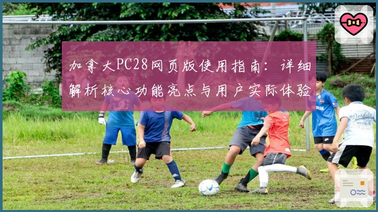 加拿大PC28网页版使用指南：详细解析核心功能亮点与用户实际体验