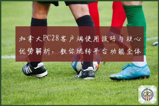 加拿大PC28客户端使用技巧与核心优势解析，教你玩转平台功能全体验